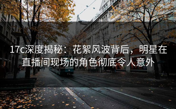 17c深度揭秘：花絮风波背后，明星在直播间现场的角色彻底令人意外