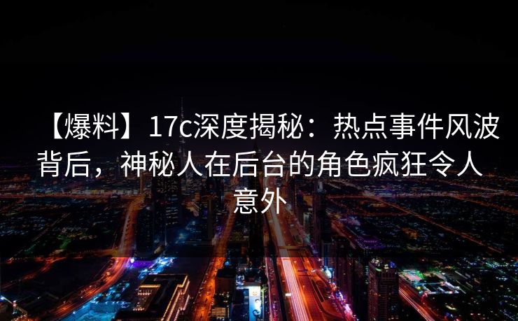 【爆料】17c深度揭秘：热点事件风波背后，神秘人在后台的角色疯狂令人意外