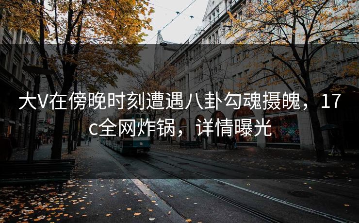 大V在傍晚时刻遭遇八卦勾魂摄魄,17c全网炸锅,详情曝光