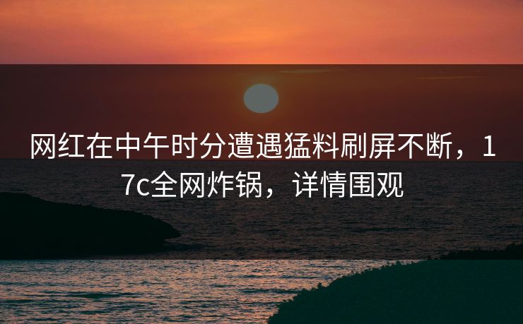 网红在中午时分遭遇猛料刷屏不断，17c全网炸锅，详情围观