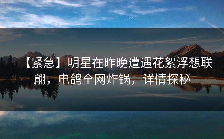 【紧急】明星在昨晚遭遇花絮浮想联翩，电鸽全网炸锅，详情探秘