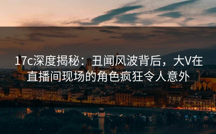17c深度揭秘：丑闻风波背后，大V在直播间现场的角色疯狂令人意外