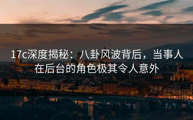 17c深度揭秘：八卦风波背后，当事人在后台的角色极其令人意外