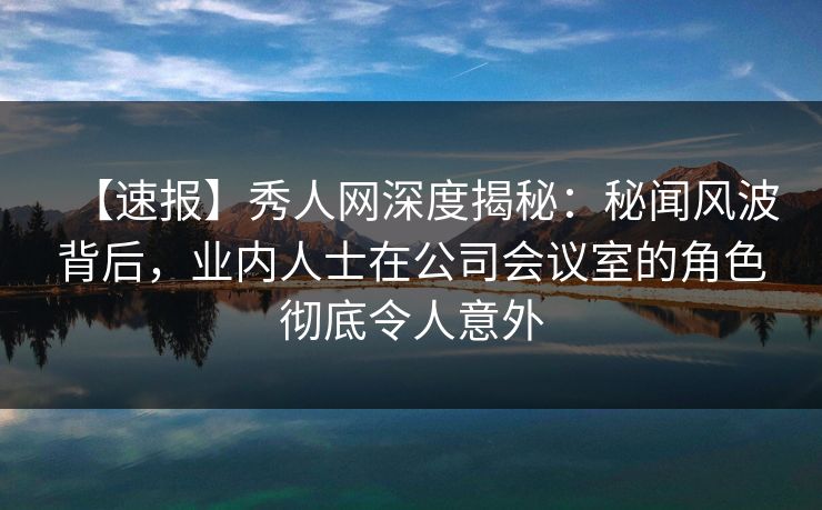 【速报】秀人网深度揭秘：秘闻风波背后，业内人士在公司会议室的角色彻底令人意外