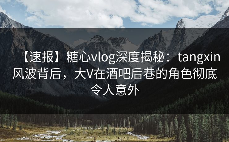 【速报】糖心vlog深度揭秘：tangxin风波背后，大V在酒吧后巷的角色彻底令人意外