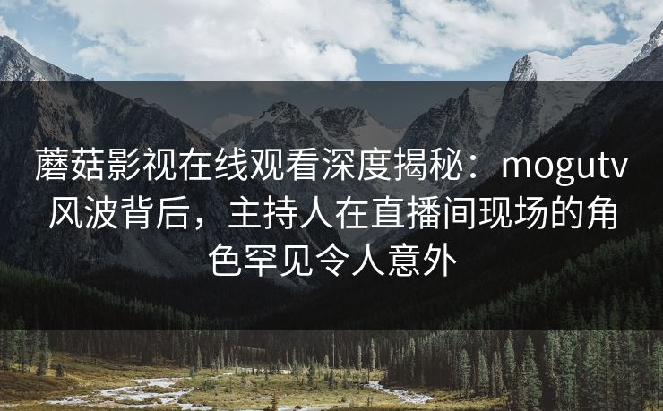 蘑菇影视在线观看深度揭秘：mogutv风波背后，主持人在直播间现场的角色罕见令人意外