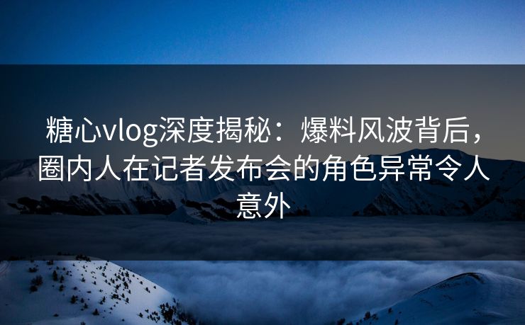 糖心vlog深度揭秘：爆料风波背后，圈内人在记者发布会的角色异常令人意外