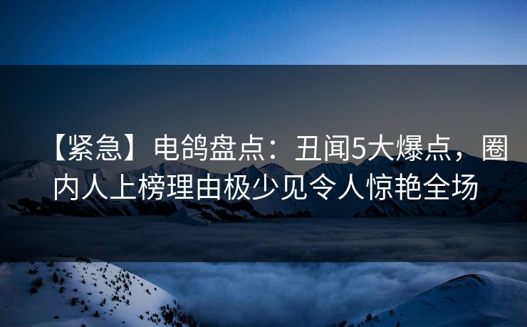 【紧急】电鸽盘点：丑闻5大爆点，圈内人上榜理由极少见令人惊艳全场