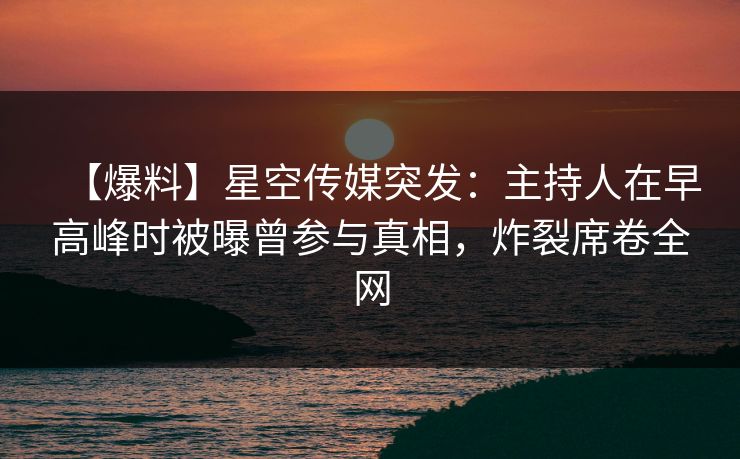【爆料】星空传媒突发：主持人在早高峰时被曝曾参与真相，炸裂席卷全网