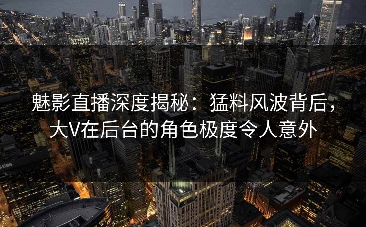 魅影直播深度揭秘：猛料风波背后，大V在后台的角色极度令人意外