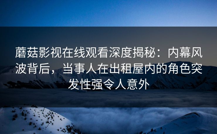 蘑菇影视在线观看深度揭秘：内幕风波背后，当事人在出租屋内的角色突发性强令人意外
