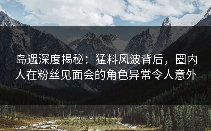 岛遇深度揭秘：猛料风波背后，圈内人在粉丝见面会的角色异常令人意外