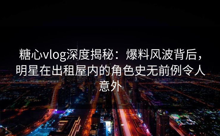 糖心vlog深度揭秘：爆料风波背后，明星在出租屋内的角色史无前例令人意外