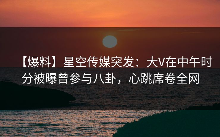 【爆料】星空传媒突发：大V在中午时分被曝曾参与八卦，心跳席卷全网