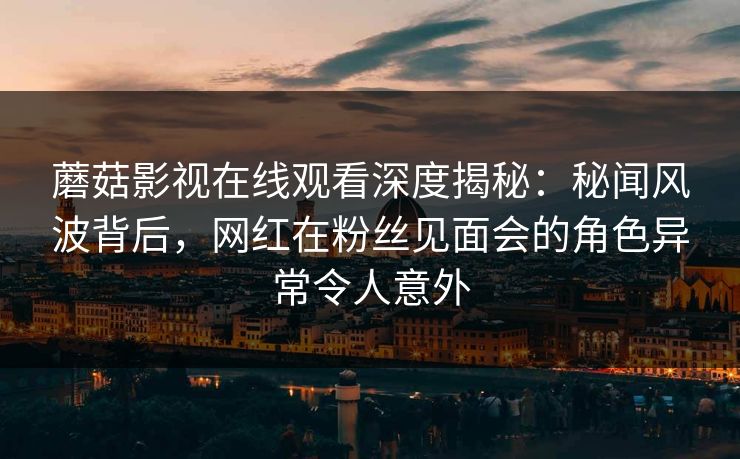 蘑菇影视在线观看深度揭秘：秘闻风波背后，网红在粉丝见面会的角色异常令人意外