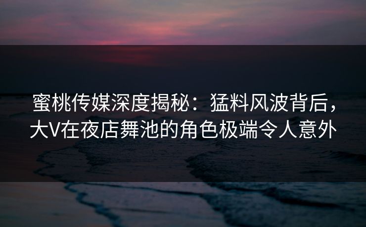 蜜桃传媒深度揭秘：猛料风波背后，大V在夜店舞池的角色极端令人意外