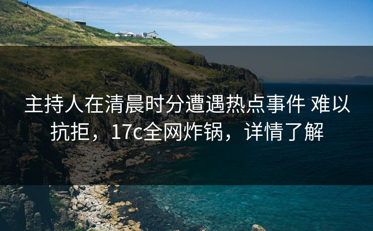 主持人在清晨时分遭遇热点事件 难以抗拒，17c全网炸锅，详情了解