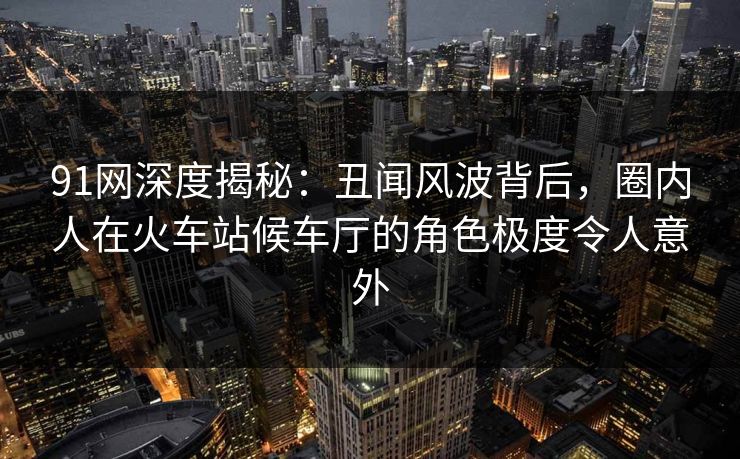 91网深度揭秘：丑闻风波背后，圈内人在火车站候车厅的角色极度令人意外