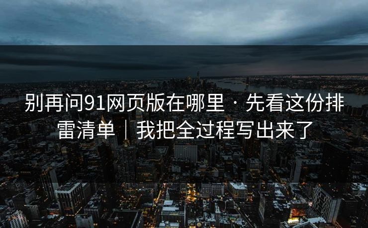 别再问91网页版在哪里 · 先看这份排雷清单｜我把全过程写出来了