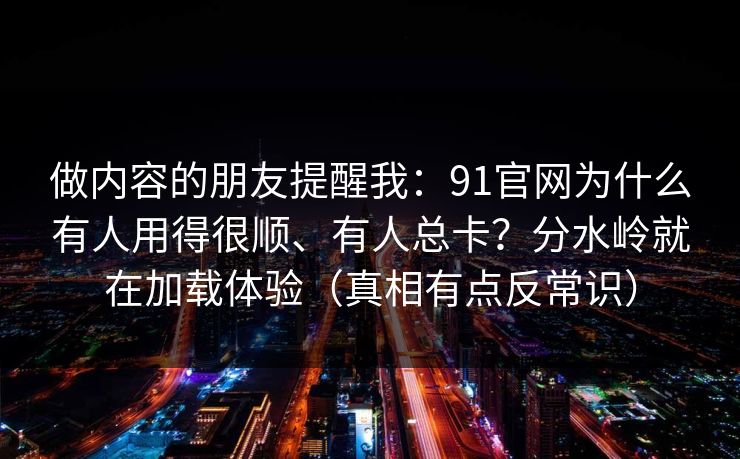 做内容的朋友提醒我：91官网为什么有人用得很顺、有人总卡？分水岭就在加载体验（真相有点反常识）