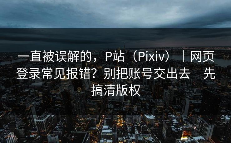 一直被误解的，P站（Pixiv）｜网页登录常见报错？别把账号交出去｜先搞清版权