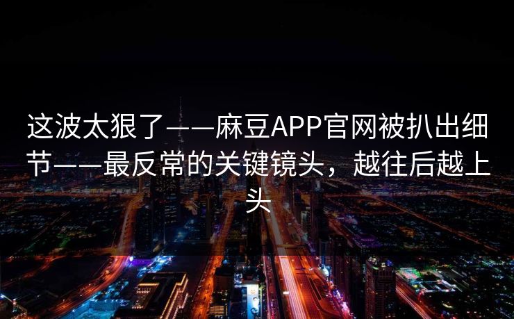 这波太狠了——麻豆APP官网被扒出细节——最反常的关键镜头,越往后越上头 这波太狠了——麻豆APP官网被扒出细节——最反常的关键镜头,越往后越上头