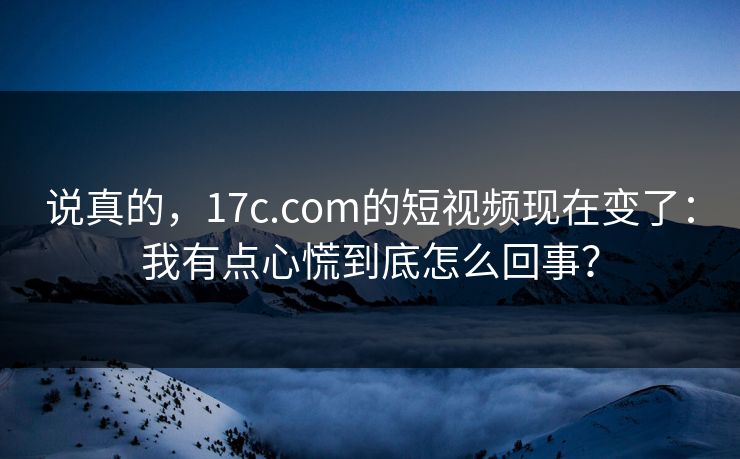 说真的，17c.com的短视频现在变了：我有点心慌到底怎么回事？