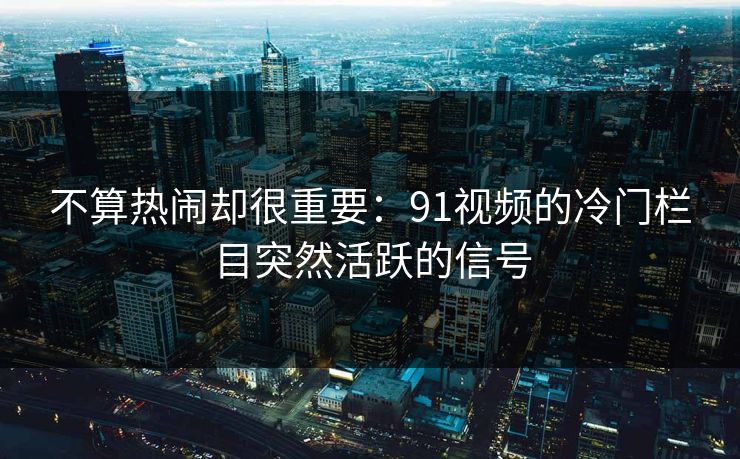 不算热闹却很重要：91视频的冷门栏目突然活跃的信号