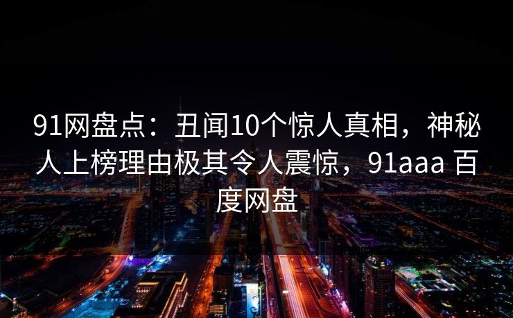 91网盘点：丑闻10个惊人真相，神秘人上榜理由极其令人震惊，91aaa 百度网盘